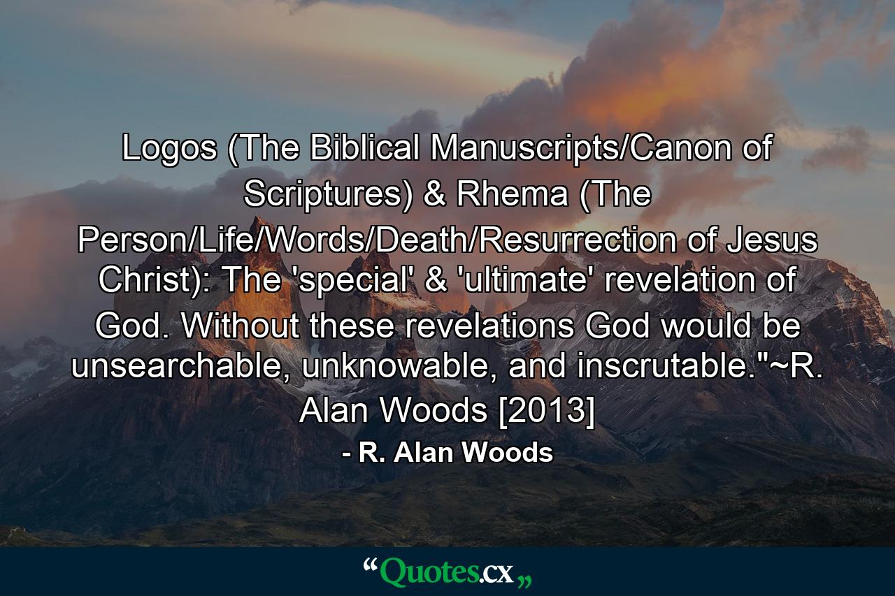 Logos (The Biblical Manuscripts/Canon of Scriptures) & Rhema (The Person/Life/Words/Death/Resurrection of Jesus Christ): The 'special' & 'ultimate' revelation of God. Without these revelations God would be unsearchable, unknowable, and inscrutable.