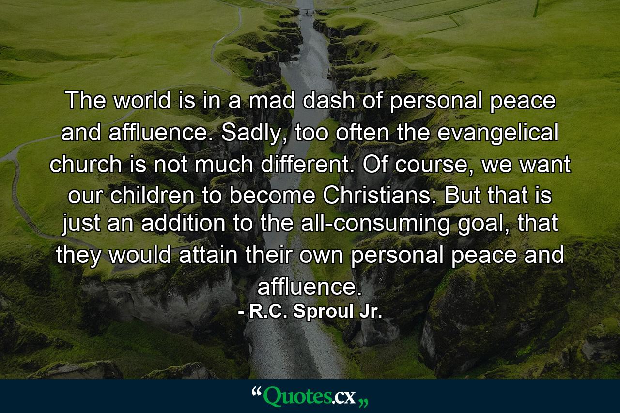 The world is in a mad dash of personal peace and affluence. Sadly, too often the evangelical church is not much different. Of course, we want our children to become Christians. But that is just an addition to the all-consuming goal, that they would attain their own personal peace and affluence. - Quote by R.C. Sproul Jr.