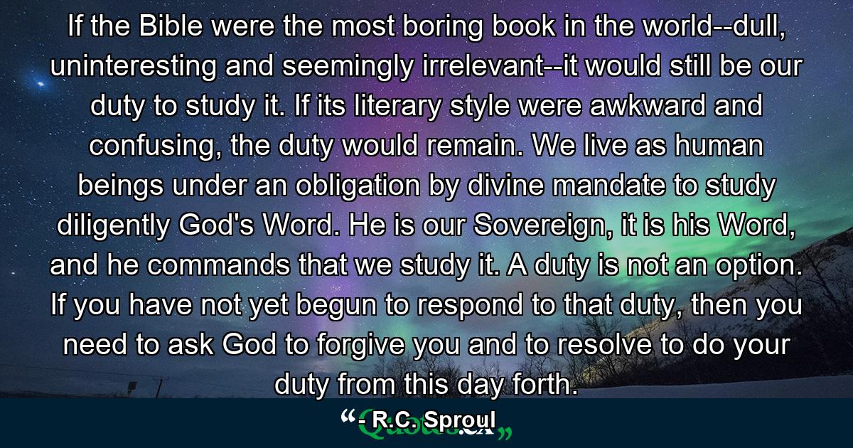 If the Bible were the most boring book in the world--dull, uninteresting and seemingly irrelevant--it would still be our duty to study it. If its literary style were awkward and confusing, the duty would remain. We live as human beings under an obligation by divine mandate to study diligently God's Word. He is our Sovereign, it is his Word, and he commands that we study it. A duty is not an option. If you have not yet begun to respond to that duty, then you need to ask God to forgive you and to resolve to do your duty from this day forth. - Quote by R.C. Sproul