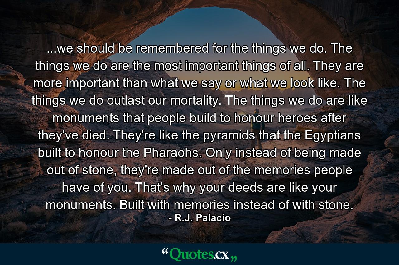 ...we should be remembered for the things we do. The things we do are the most important things of all. They are more important than what we say or what we look like. The things we do outlast our mortality. The things we do are like monuments that people build to honour heroes after they've died. They're like the pyramids that the Egyptians built to honour the Pharaohs. Only instead of being made out of stone, they're made out of the memories people have of you. That's why your deeds are like your monuments. Built with memories instead of with stone. - Quote by R.J. Palacio