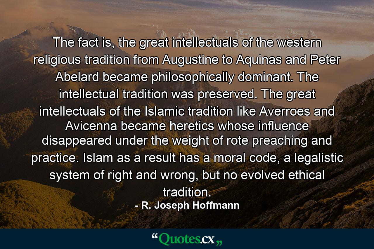 The fact is, the great intellectuals of the western religious tradition from Augustine to Aquinas and Peter Abelard became philosophically dominant. The intellectual tradition was preserved. The great intellectuals of the Islamic tradition like Averroes and Avicenna became heretics whose influence disappeared under the weight of rote preaching and practice. Islam as a result has a moral code, a legalistic system of right and wrong, but no evolved ethical tradition. - Quote by R. Joseph Hoffmann