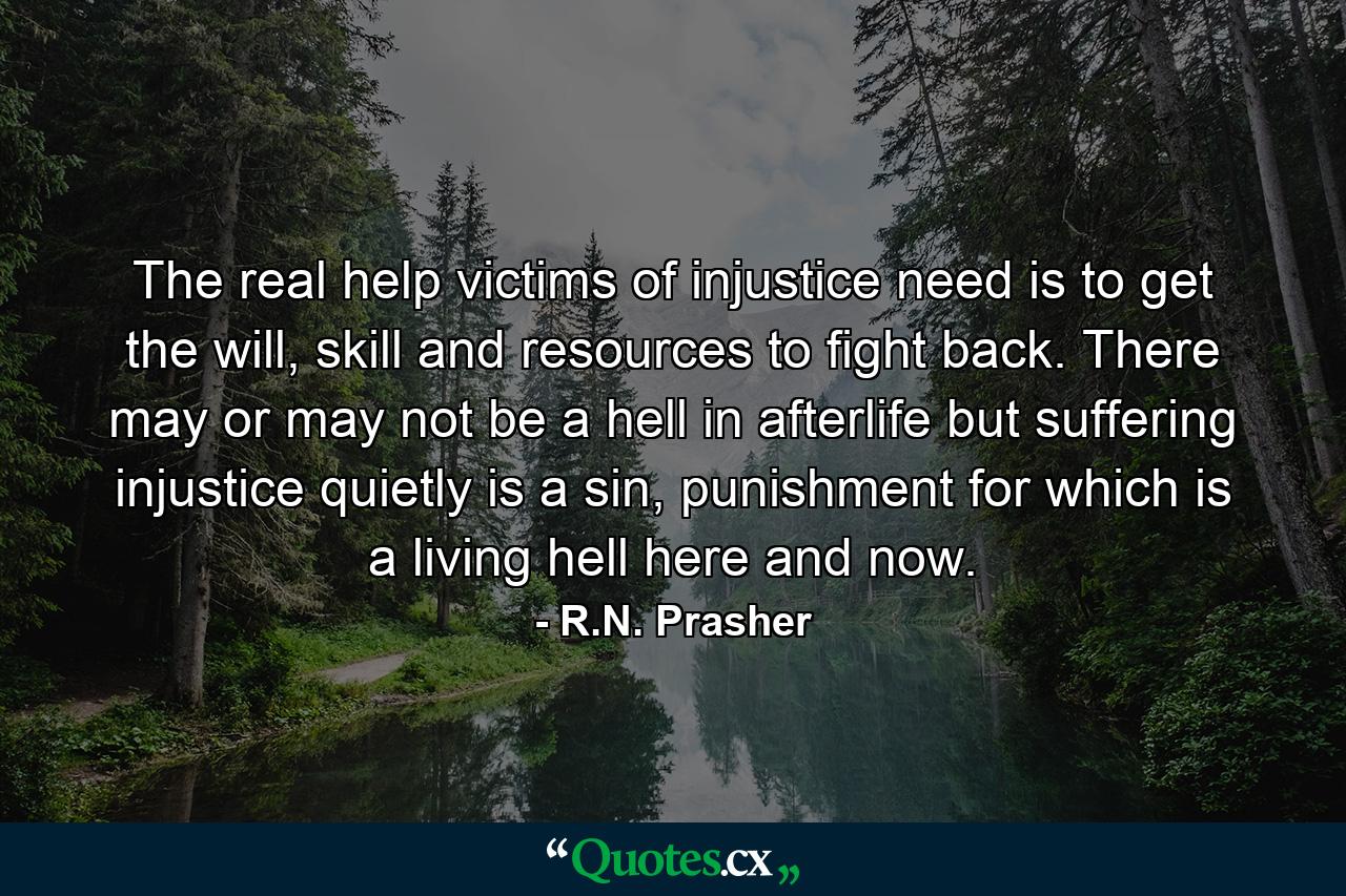 The real help victims of injustice need is to get the will, skill and resources to fight back. There may or may not be a hell in afterlife but suffering injustice quietly is a sin, punishment for which is a living hell here and now. - Quote by R.N. Prasher