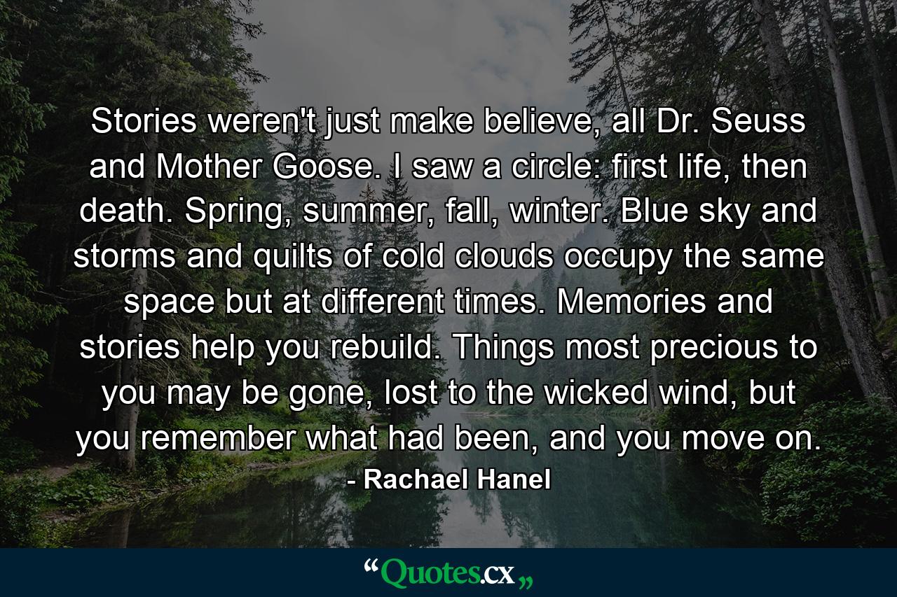 Stories weren't just make believe, all Dr. Seuss and Mother Goose. I saw a circle: first life, then death. Spring, summer, fall, winter. Blue sky and storms and quilts of cold clouds occupy the same space but at different times. Memories and stories help you rebuild. Things most precious to you may be gone, lost to the wicked wind, but you remember what had been, and you move on. - Quote by Rachael Hanel