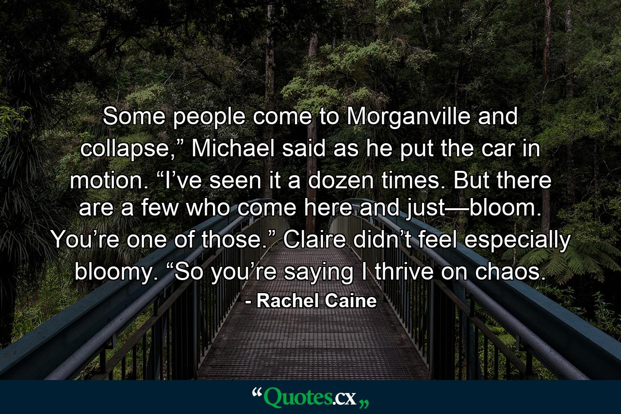 Some people come to Morganville and collapse,” Michael said as he put the car in motion. “I’ve seen it a dozen times. But there are a few who come here and just—bloom. You’re one of those.” Claire didn’t feel especially bloomy. “So you’re saying I thrive on chaos. - Quote by Rachel Caine