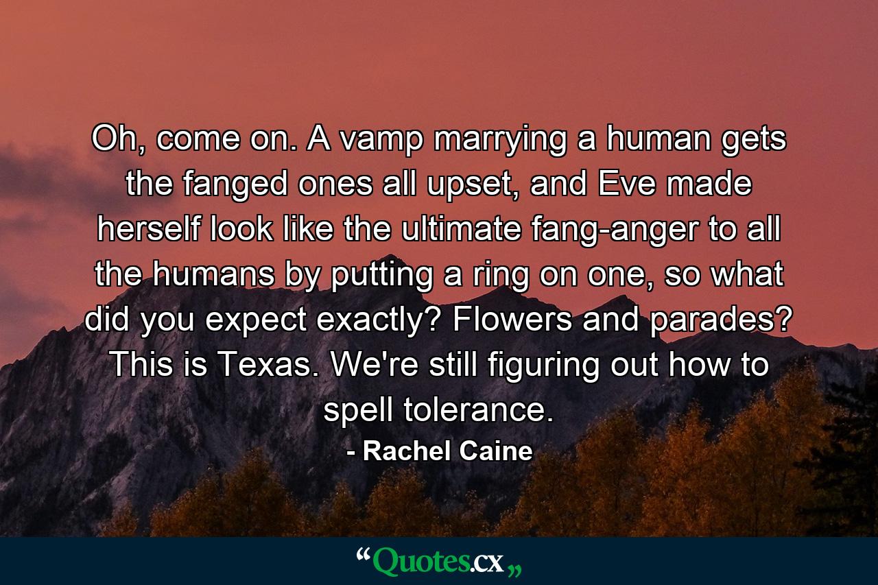 Oh, come on. A vamp marrying a human gets the fanged ones all upset, and Eve made herself look like the ultimate fang-anger to all the humans by putting a ring on one, so what did you expect exactly? Flowers and parades? This is Texas. We're still figuring out how to spell tolerance. - Quote by Rachel Caine