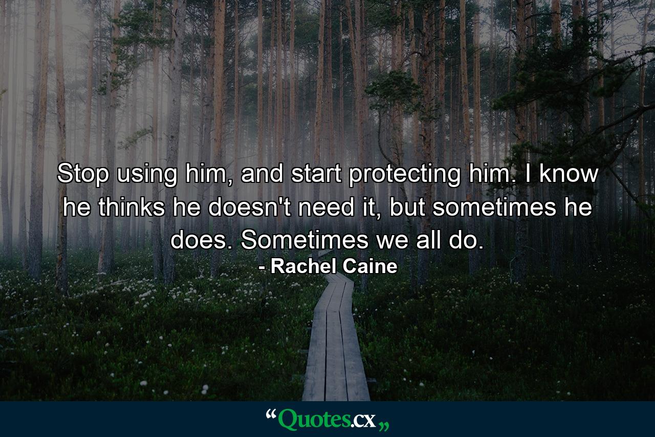 Stop using him, and start protecting him. I know he thinks he doesn't need it, but sometimes he does. Sometimes we all do. - Quote by Rachel Caine