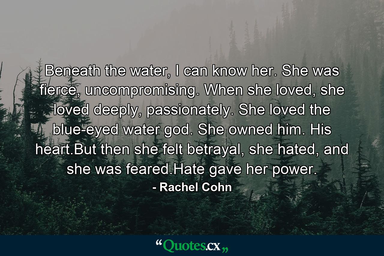 Beneath the water, I can know her. She was fierce, uncompromising. When she loved, she loved deeply, passionately. She loved the blue-eyed water god. She owned him. His heart.But then she felt betrayal, she hated, and she was feared.Hate gave her power. - Quote by Rachel Cohn