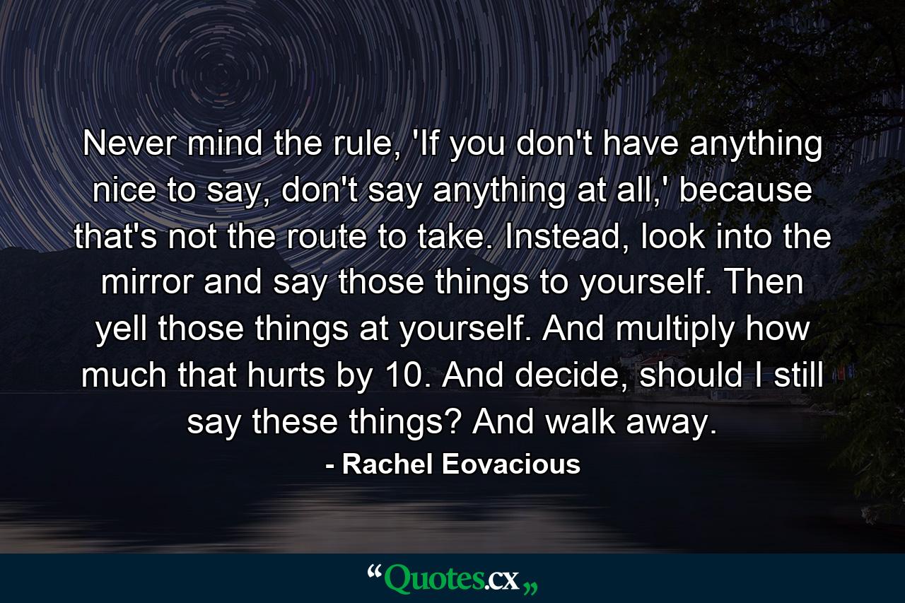 Never mind the rule, 'If you don't have anything nice to say, don't say anything at all,' because that's not the route to take. Instead, look into the mirror and say those things to yourself. Then yell those things at yourself. And multiply how much that hurts by 10. And decide, should I still say these things? And walk away. - Quote by Rachel Eovacious