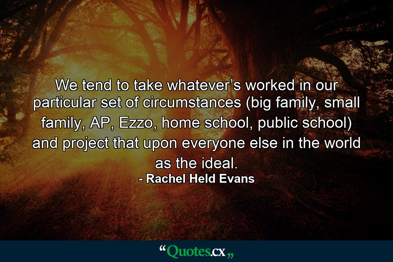 We tend to take whatever’s worked in our particular set of circumstances (big family, small family, AP, Ezzo, home school, public school) and project that upon everyone else in the world as the ideal. - Quote by Rachel Held Evans