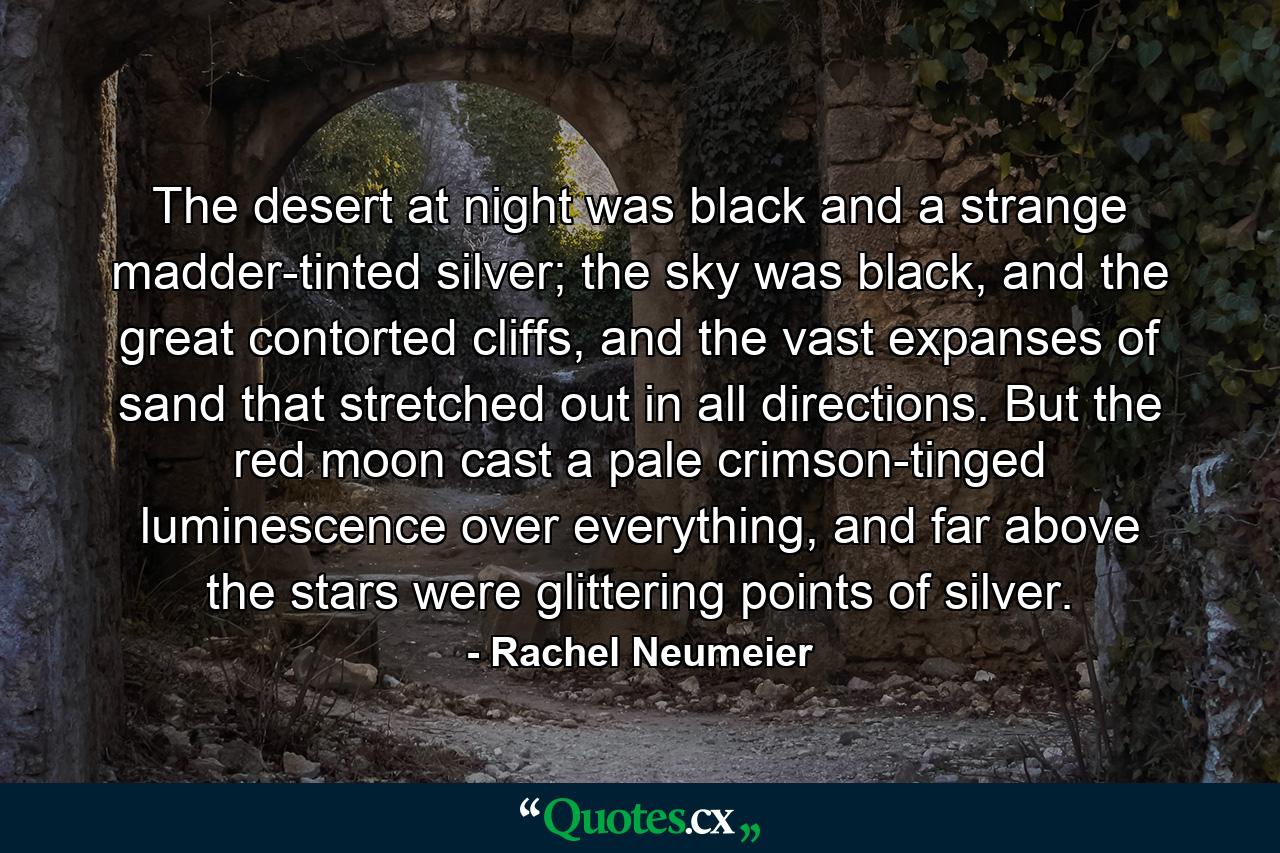 The desert at night was black and a strange madder-tinted silver; the sky was black, and the great contorted cliffs, and the vast expanses of sand that stretched out in all directions. But the red moon cast a pale crimson-tinged luminescence over everything, and far above the stars were glittering points of silver. - Quote by Rachel Neumeier