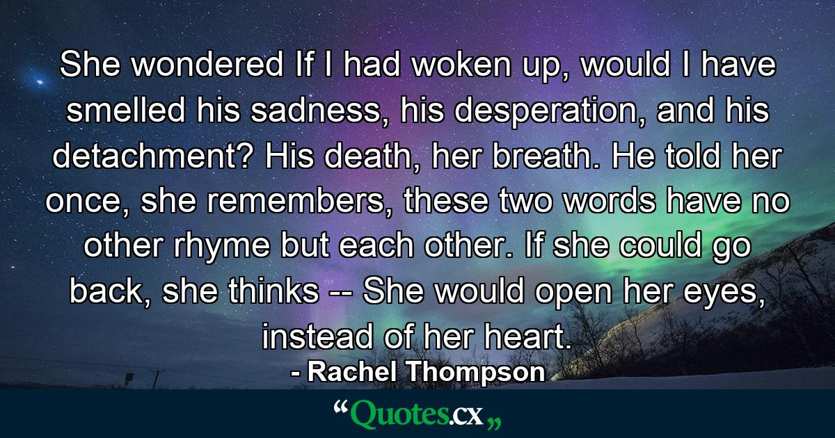 She wondered If I had woken up, would I have smelled his sadness, his desperation, and his detachment? His death, her breath. He told her once, she remembers, these two words have no other rhyme but each other. If she could go back, she thinks -- She would open her eyes, instead of her heart. - Quote by Rachel Thompson