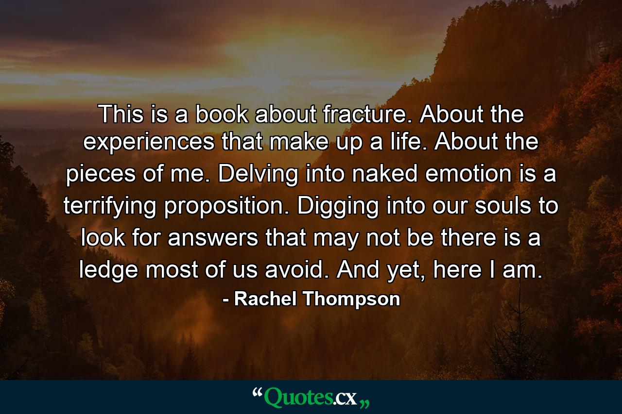 This is a book about fracture. About the experiences that make up a life. About the pieces of me. Delving into naked emotion is a terrifying proposition. Digging into our souls to look for answers that may not be there is a ledge most of us avoid. And yet, here I am. - Quote by Rachel Thompson