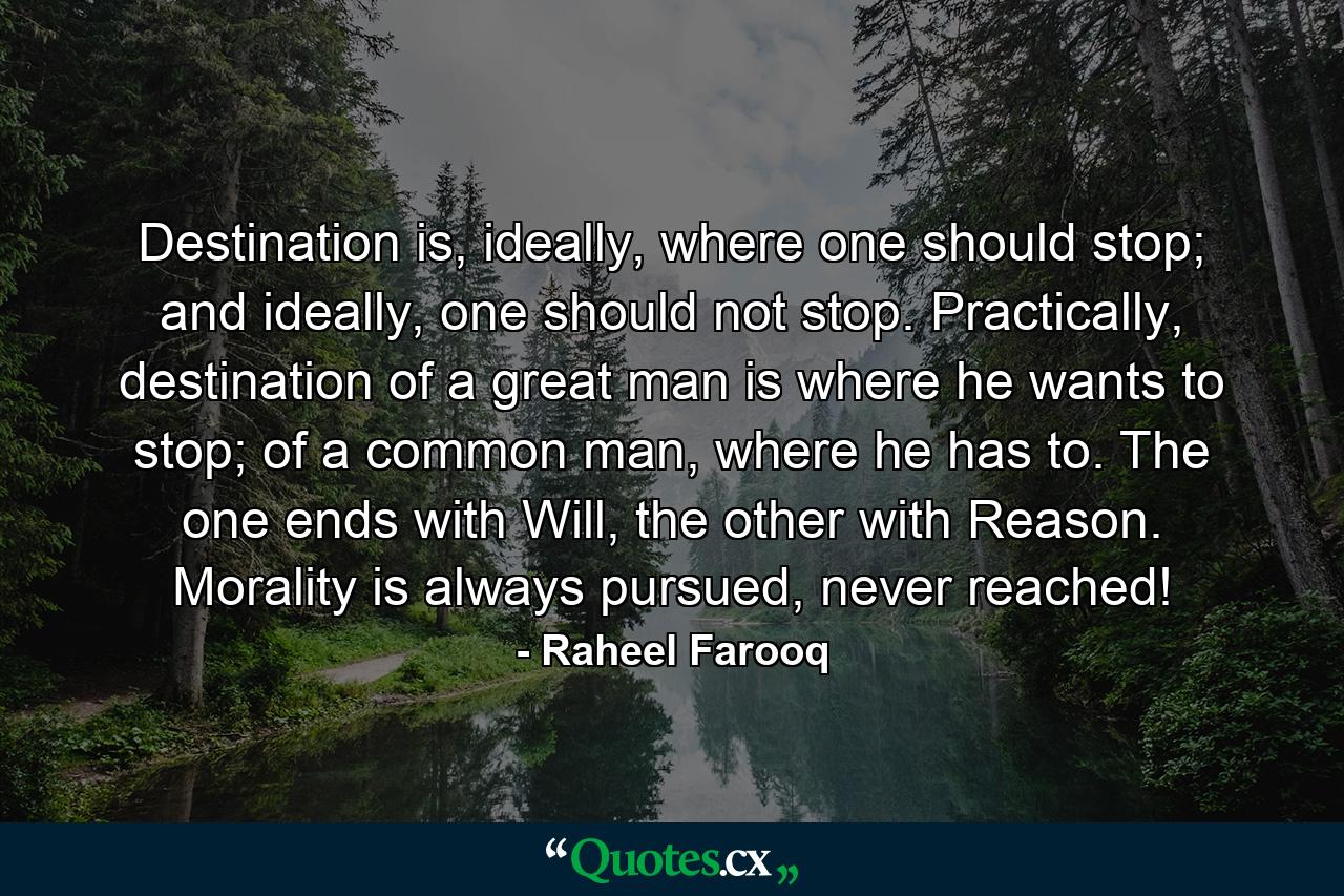 Destination is, ideally, where one should stop; and ideally, one should not stop. Practically, destination of a great man is where he wants to stop; of a common man, where he has to. The one ends with Will, the other with Reason. Morality is always pursued, never reached! - Quote by Raheel Farooq