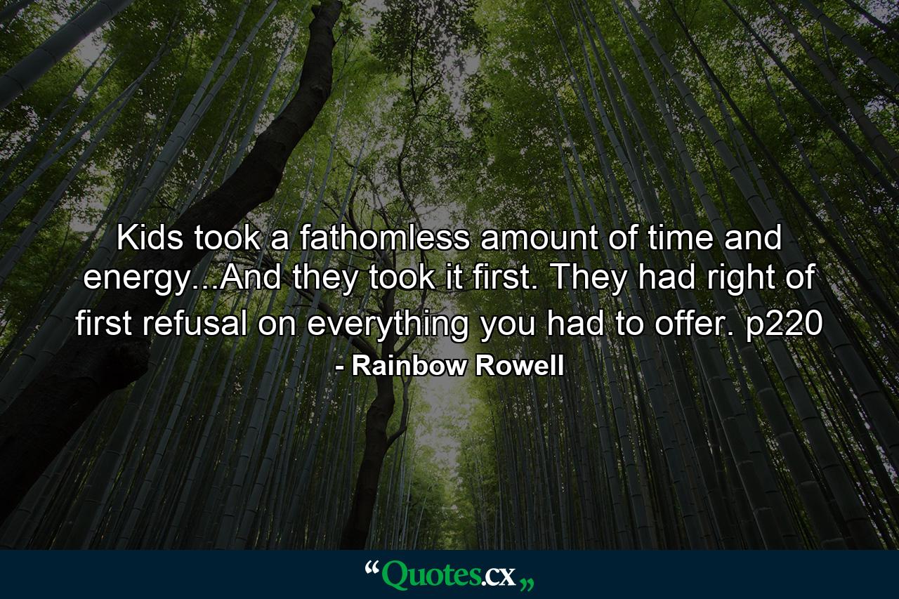 Kids took a fathomless amount of time and energy...And they took it first. They had right of first refusal on everything you had to offer. p220 - Quote by Rainbow Rowell