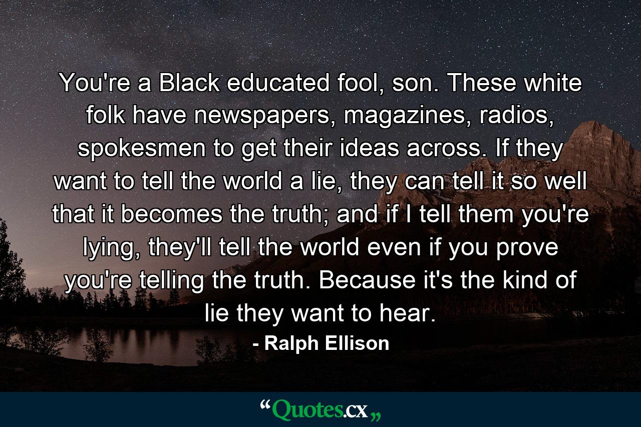 You're a Black educated fool, son. These white folk have newspapers, magazines, radios, spokesmen to get their ideas across. If they want to tell the world a lie, they can tell it so well that it becomes the truth; and if I tell them you're lying, they'll tell the world even if you prove you're telling the truth. Because it's the kind of lie they want to hear. - Quote by Ralph Ellison