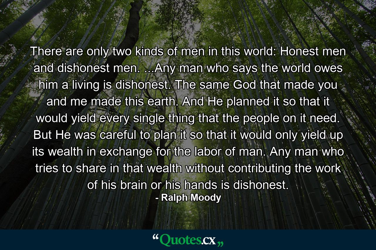 There are only two kinds of men in this world: Honest men and dishonest men. ...Any man who says the world owes him a living is dishonest. The same God that made you and me made this earth. And He planned it so that it would yield every single thing that the people on it need. But He was careful to plan it so that it would only yield up its wealth in exchange for the labor of man. Any man who tries to share in that wealth without contributing the work of his brain or his hands is dishonest. - Quote by Ralph Moody