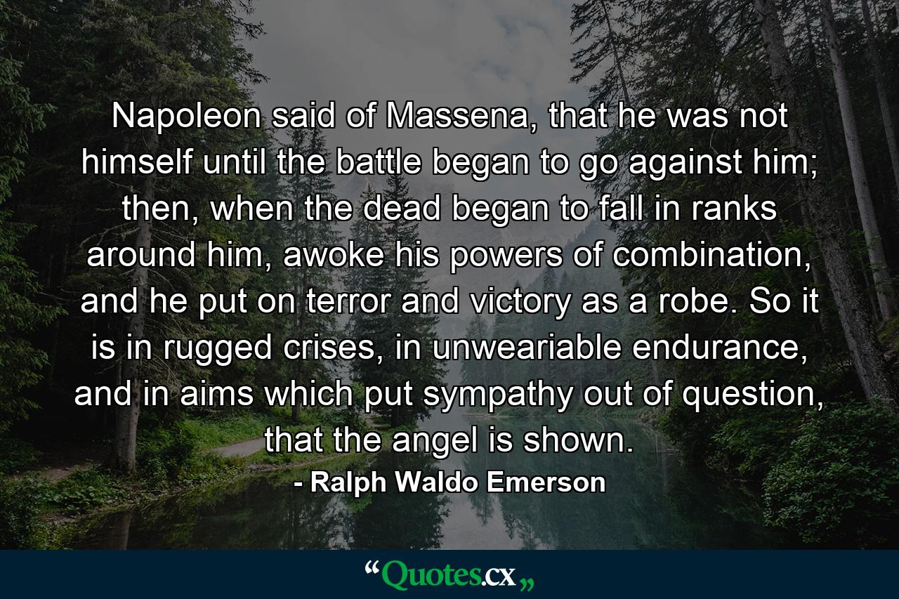 Napoleon said of Massena, that he was not himself until the battle began to go against him; then, when the dead began to fall in ranks around him, awoke his powers of combination, and he put on terror and victory as a robe. So it is in rugged crises, in unweariable endurance, and in aims which put sympathy out of question, that the angel is shown. - Quote by Ralph Waldo Emerson