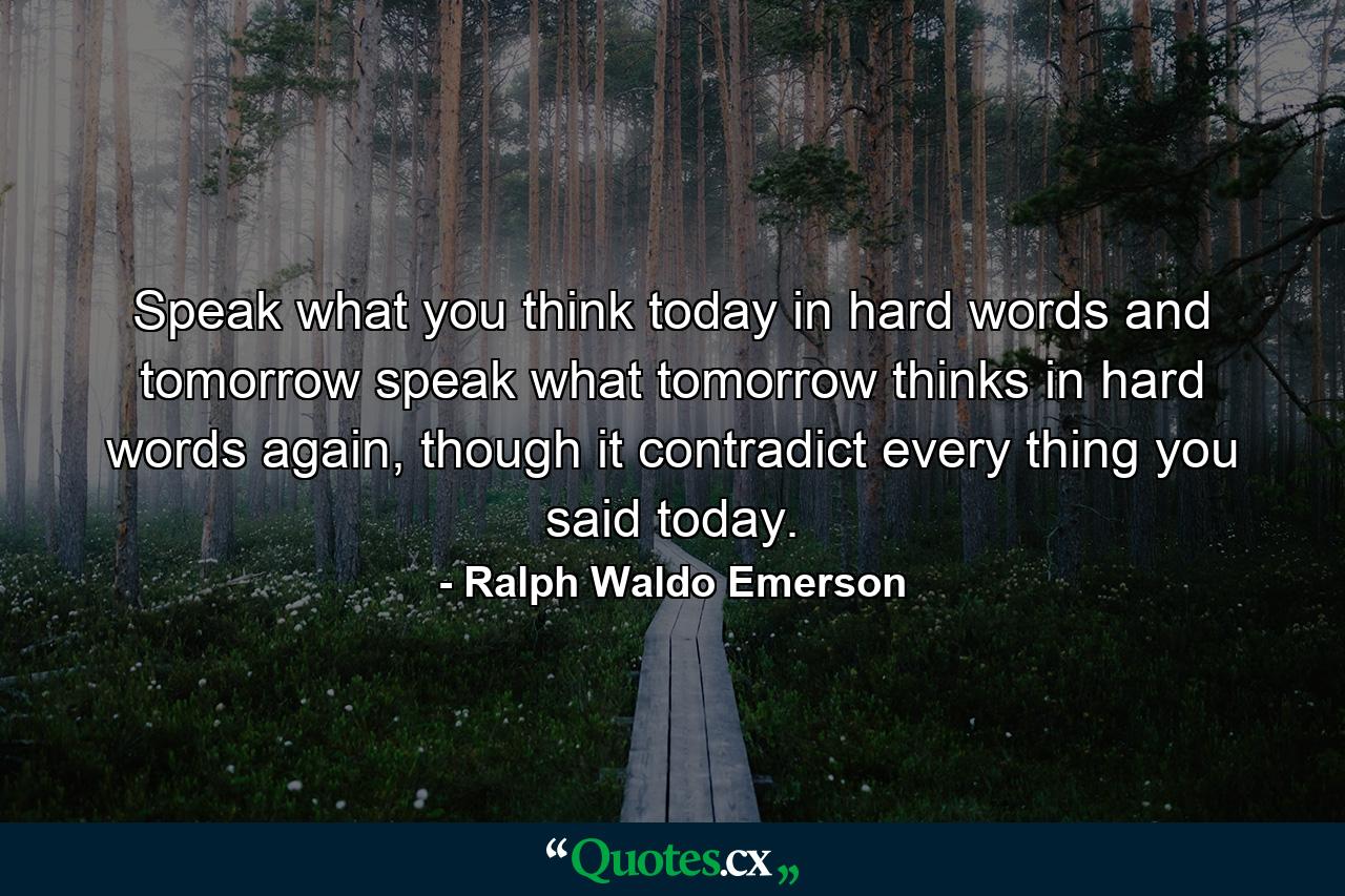 Speak what you think today in hard words and tomorrow speak what tomorrow thinks in hard words again, though it contradict every thing you said today. - Quote by Ralph Waldo Emerson