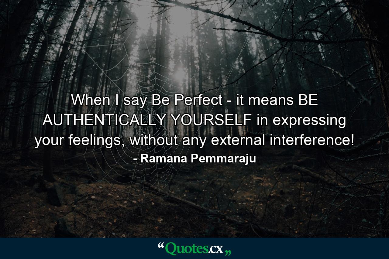 When I say Be Perfect - it means BE AUTHENTICALLY YOURSELF in expressing your feelings, without any external interference! - Quote by Ramana Pemmaraju