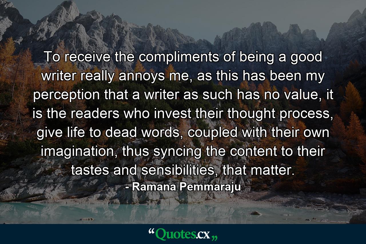 To receive the compliments of being a good writer really annoys me, as this has been my perception that a writer as such has no value, it is the readers who invest their thought process, give life to dead words, coupled with their own imagination, thus syncing the content to their tastes and sensibilities, that matter. - Quote by Ramana Pemmaraju