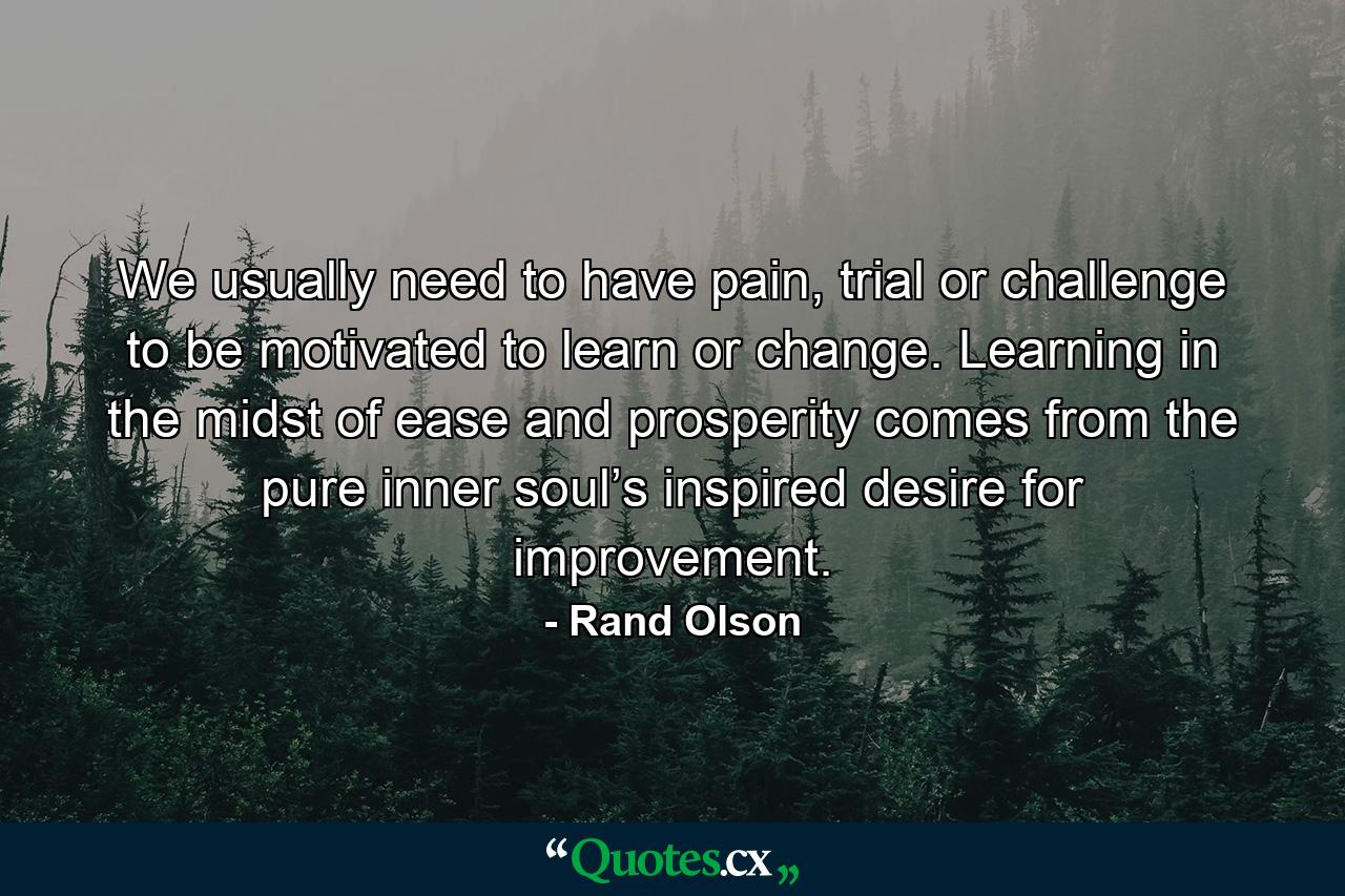 We usually need to have pain, trial or challenge to be motivated to learn or change. Learning in the midst of ease and prosperity comes from the pure inner soul’s inspired desire for improvement. - Quote by Rand Olson