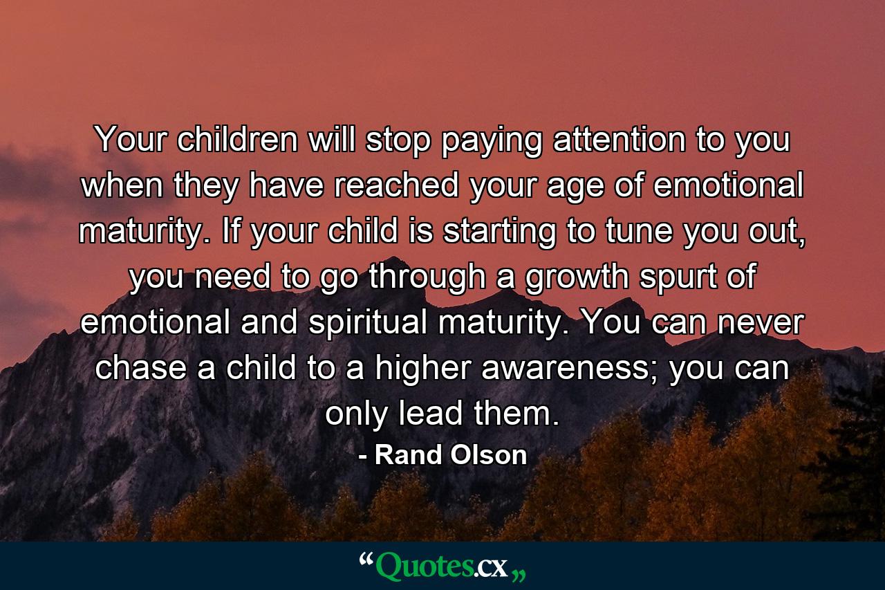 Your children will stop paying attention to you when they have reached your age of emotional maturity. If your child is starting to tune you out, you need to go through a growth spurt of emotional and spiritual maturity. You can never chase a child to a higher awareness; you can only lead them. - Quote by Rand Olson