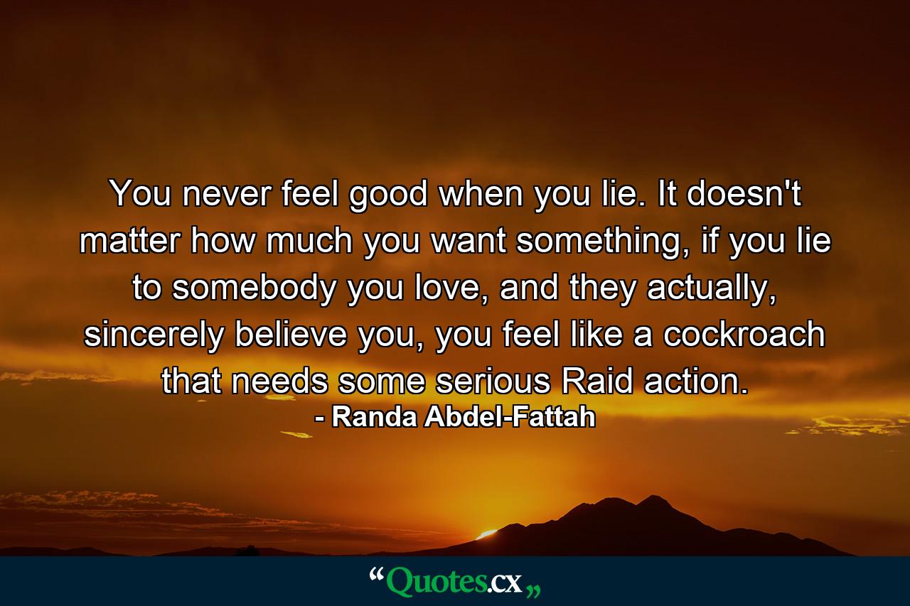 You never feel good when you lie. It doesn't matter how much you want something, if you lie to somebody you love, and they actually, sincerely believe you, you feel like a cockroach that needs some serious Raid action. - Quote by Randa Abdel-Fattah