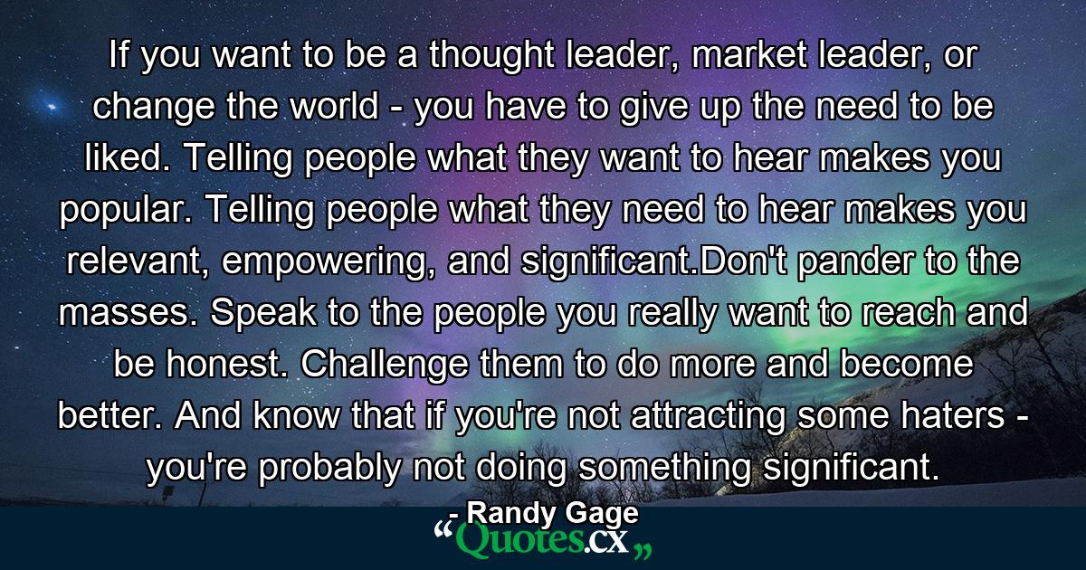 If you want to be a thought leader, market leader, or change the world - you have to give up the need to be liked. Telling people what they want to hear makes you popular. Telling people what they need to hear makes you relevant, empowering, and significant.Don't pander to the masses. Speak to the people you really want to reach and be honest. Challenge them to do more and become better. And know that if you're not attracting some haters - you're probably not doing something significant. - Quote by Randy Gage