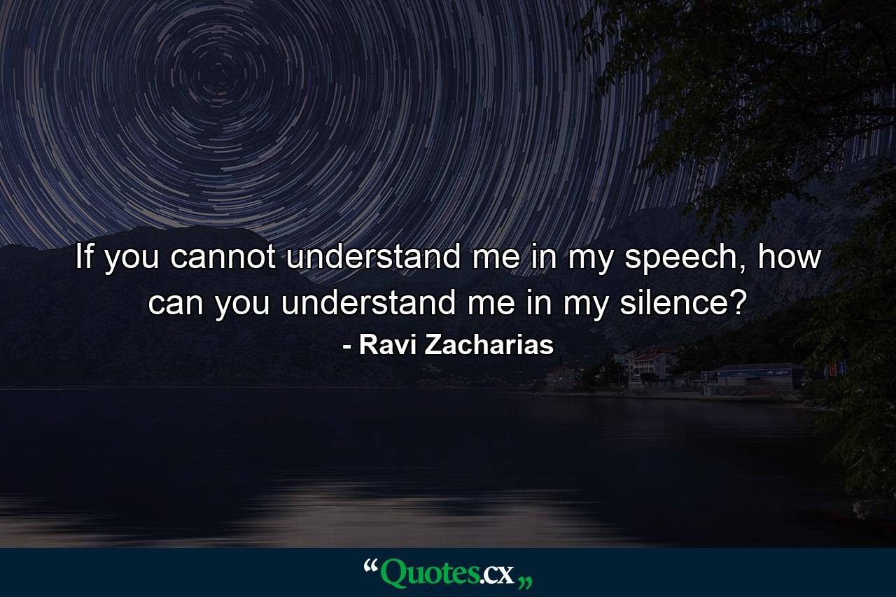 If you cannot understand me in my speech, how can you understand me in my silence? - Quote by Ravi Zacharias