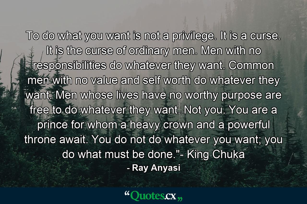 To do what you want is not a privilege. It is a curse. It is the curse of ordinary men. Men with no responsibilities do whatever they want. Common men with no value and self worth do whatever they want. Men whose lives have no worthy purpose are free to do whatever they want. Not you. You are a prince for whom a heavy crown and a powerful throne await. You do not do whatever you want; you do what must be done.