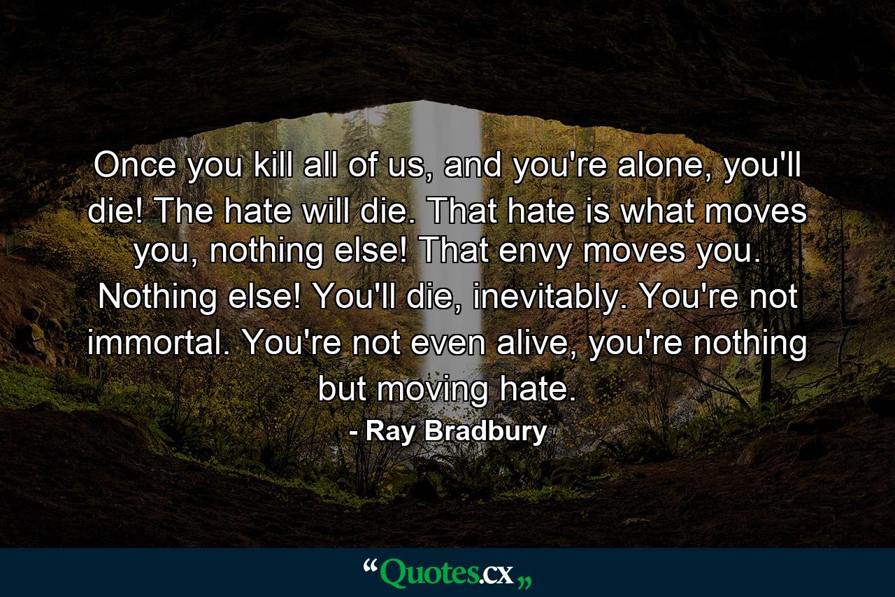 Once you kill all of us, and you're alone, you'll die! The hate will die. That hate is what moves you, nothing else! That envy moves you. Nothing else! You'll die, inevitably. You're not immortal. You're not even alive, you're nothing but moving hate. - Quote by Ray Bradbury