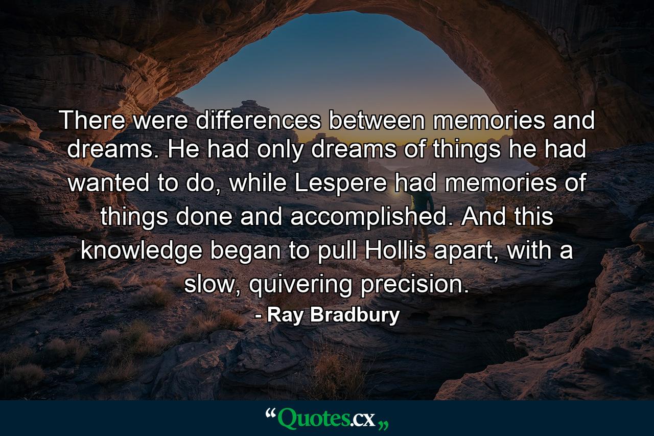 There were differences between memories and dreams. He had only dreams of things he had wanted to do, while Lespere had memories of things done and accomplished. And this knowledge began to pull Hollis apart, with a slow, quivering precision. - Quote by Ray Bradbury