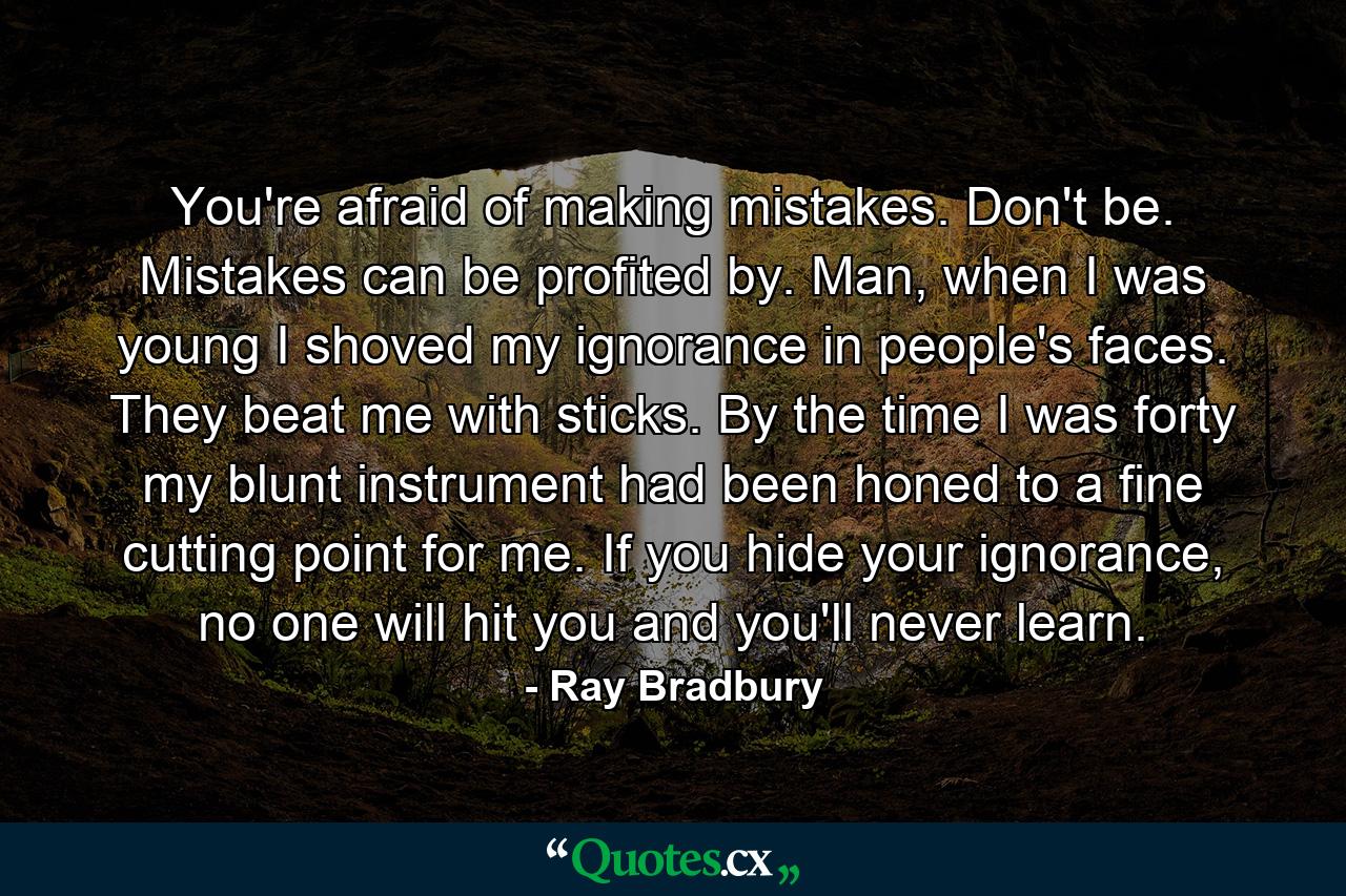 You're afraid of making mistakes. Don't be. Mistakes can be profited by. Man, when I was young I shoved my ignorance in people's faces. They beat me with sticks. By the time I was forty my blunt instrument had been honed to a fine cutting point for me. If you hide your ignorance, no one will hit you and you'll never learn. - Quote by Ray Bradbury