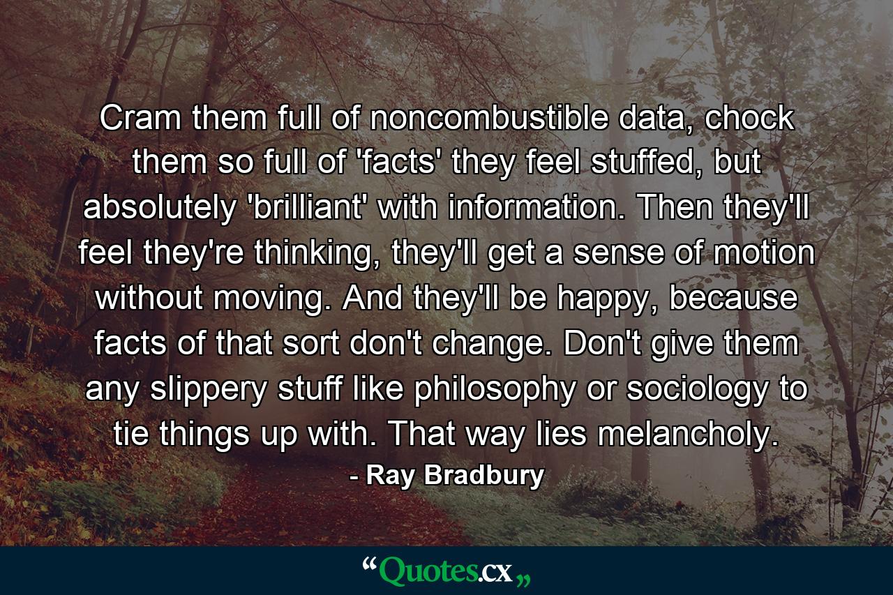 Cram them full of noncombustible data, chock them so full of 'facts' they feel stuffed, but absolutely 'brilliant' with information. Then they'll feel they're thinking, they'll get a sense of motion without moving. And they'll be happy, because facts of that sort don't change. Don't give them any slippery stuff like philosophy or sociology to tie things up with. That way lies melancholy. - Quote by Ray Bradbury