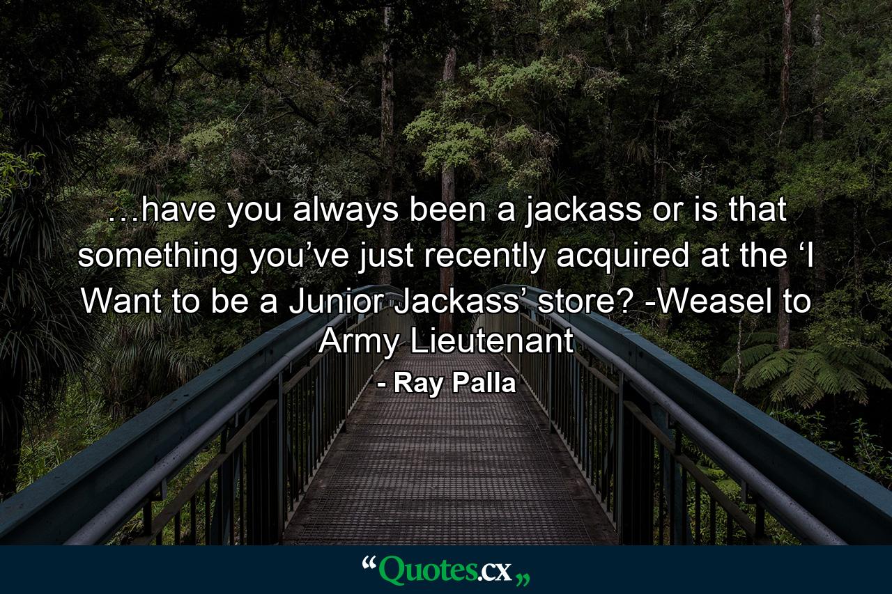 …have you always been a jackass or is that something you’ve just recently acquired at the ‘I Want to be a Junior Jackass’ store? -Weasel to Army Lieutenant - Quote by Ray Palla