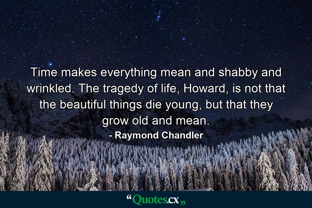 Time makes everything mean and shabby and wrinkled. The tragedy of life, Howard, is not that the beautiful things die young, but that they grow old and mean. - Quote by Raymond Chandler