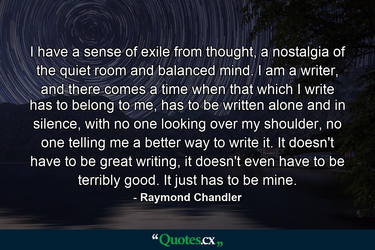 I have a sense of exile from thought, a nostalgia of the quiet room and balanced mind. I am a writer, and there comes a time when that which I write has to belong to me, has to be written alone and in silence, with no one looking over my shoulder, no one telling me a better way to write it. It doesn't have to be great writing, it doesn't even have to be terribly good. It just has to be mine. - Quote by Raymond Chandler