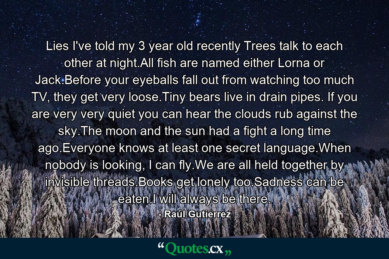 Lies I've told my 3 year old recently Trees talk to each other at night.All fish are named either Lorna or Jack.Before your eyeballs fall out from watching too much TV, they get very loose.Tiny bears live in drain pipes. If you are very very quiet you can hear the clouds rub against the sky.The moon and the sun had a fight a long time ago.Everyone knows at least one secret language.When nobody is looking, I can fly.We are all held together by invisible threads.Books get lonely too.Sadness can be eaten.I will always be there. - Quote by Raúl Gutierrez