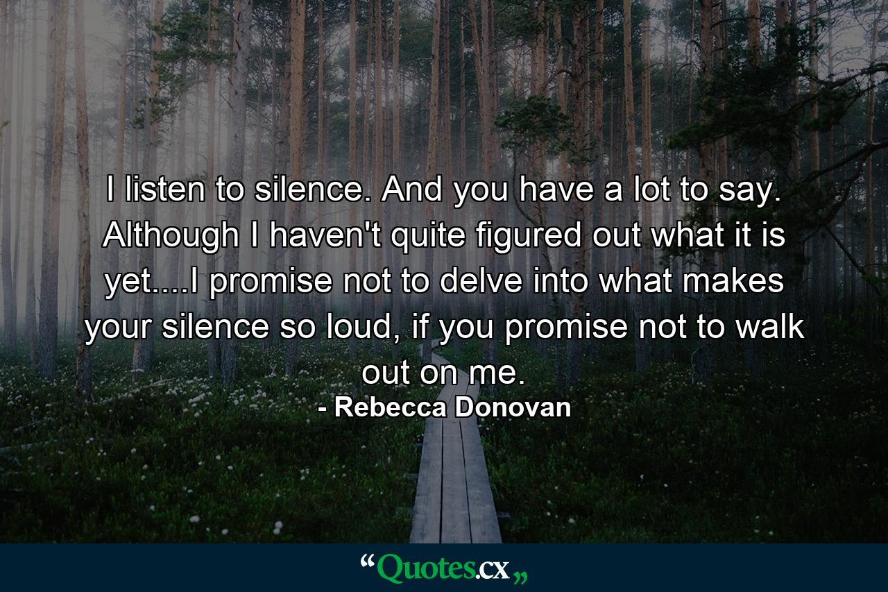 I listen to silence. And you have a lot to say. Although I haven't quite figured out what it is yet....I promise not to delve into what makes your silence so loud, if you promise not to walk out on me. - Quote by Rebecca Donovan