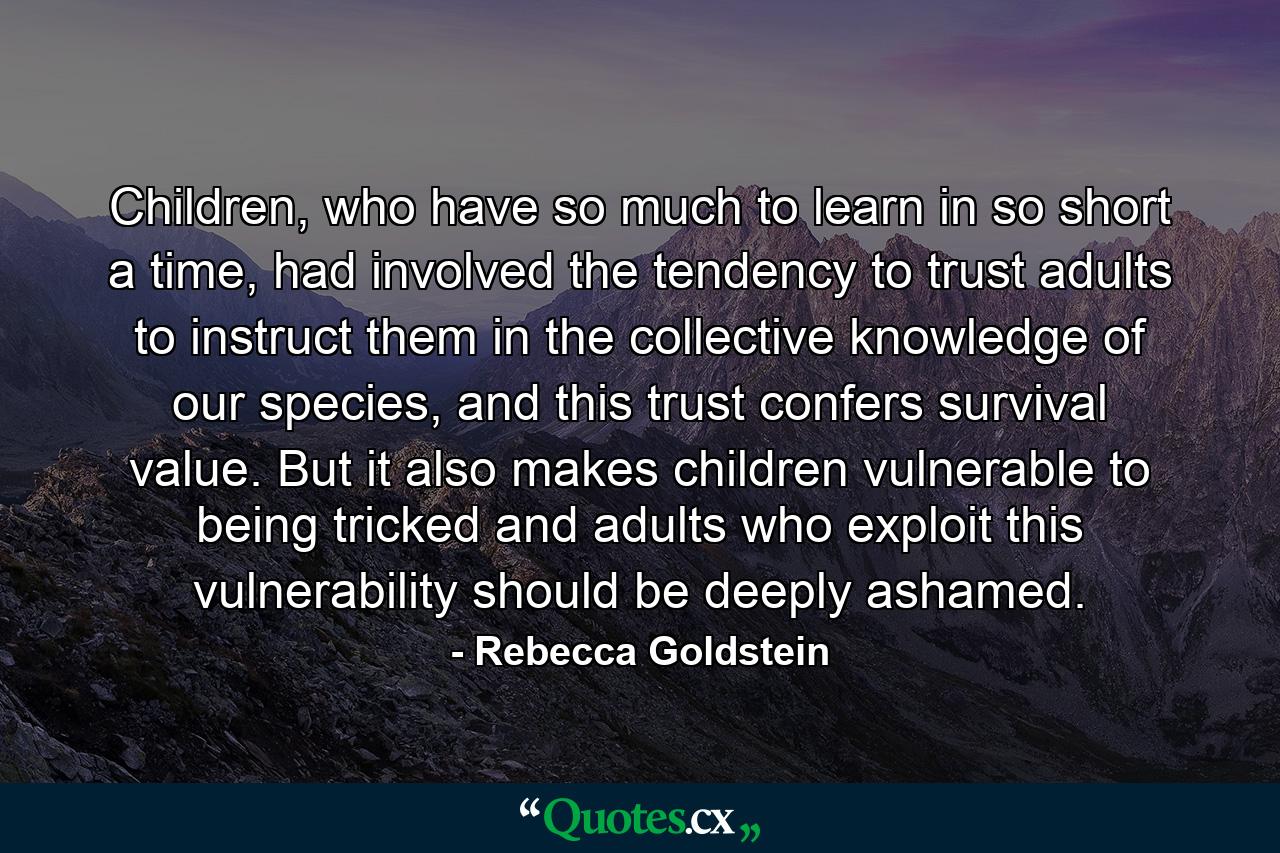 Children, who have so much to learn in so short a time, had involved the tendency to trust adults to instruct them in the collective knowledge of our species, and this trust confers survival value. But it also makes children vulnerable to being tricked and adults who exploit this vulnerability should be deeply ashamed. - Quote by Rebecca Goldstein