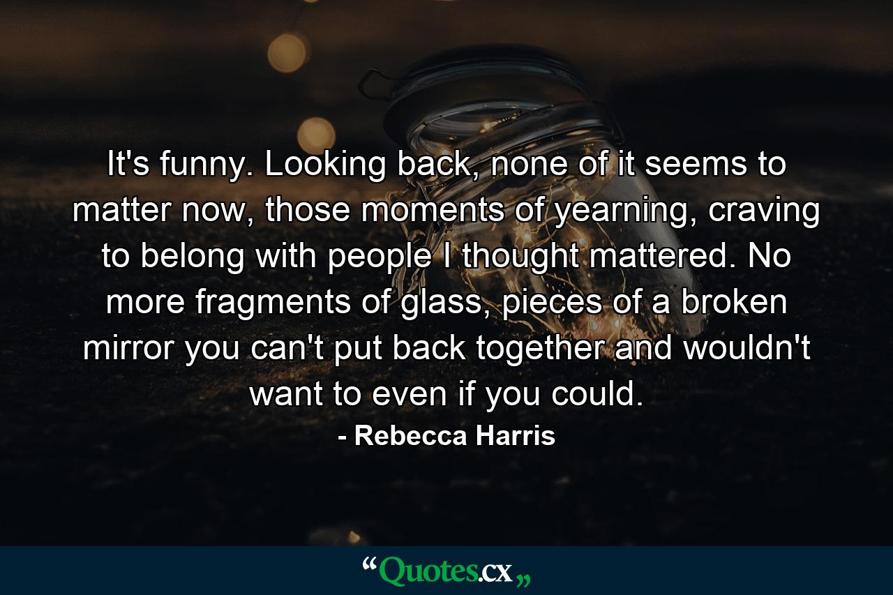 It's funny. Looking back, none of it seems to matter now, those moments of yearning, craving to belong with people I thought mattered. No more fragments of glass, pieces of a broken mirror you can't put back together and wouldn't want to even if you could. - Quote by Rebecca Harris