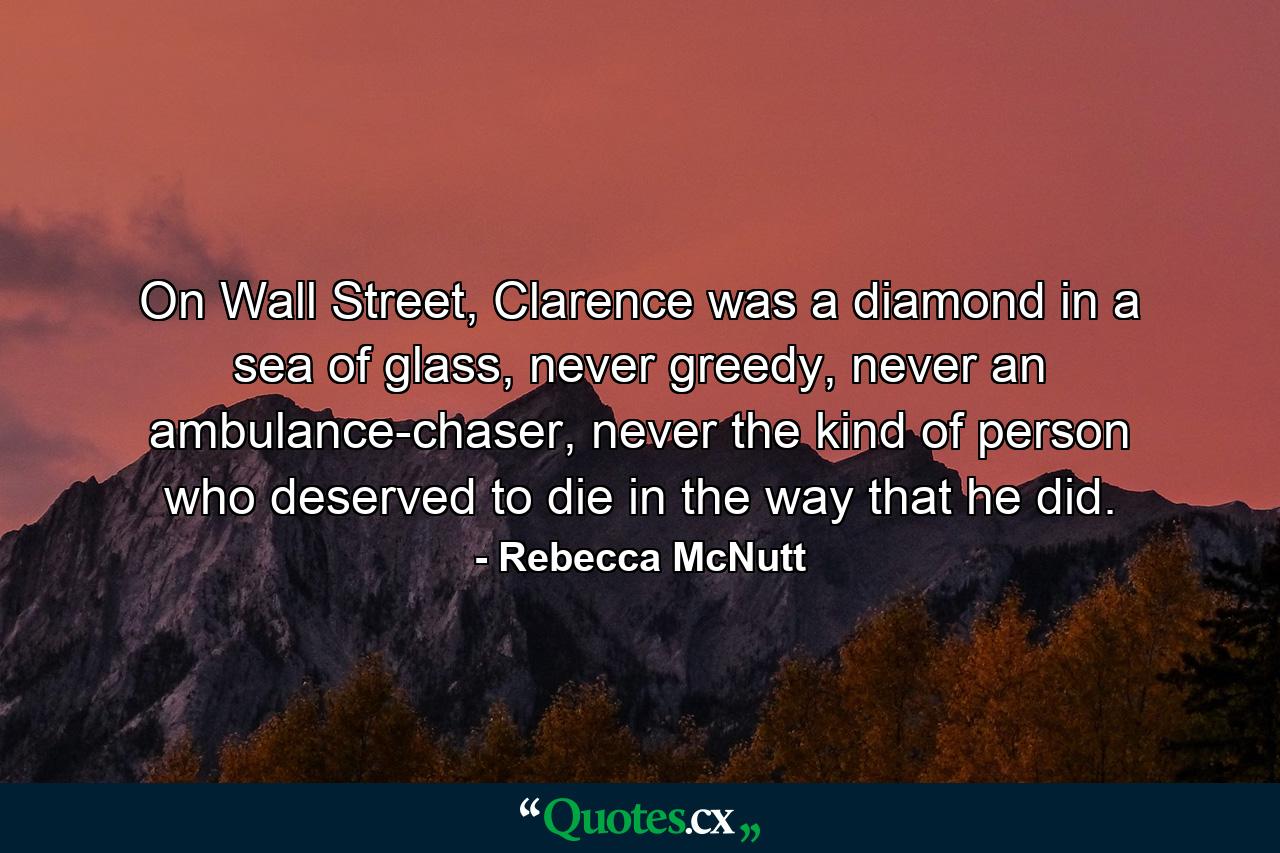 On Wall Street, Clarence was a diamond in a sea of glass, never greedy, never an ambulance-chaser, never the kind of person who deserved to die in the way that he did. - Quote by Rebecca McNutt