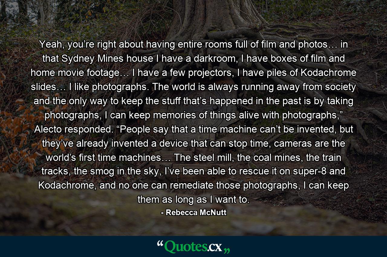 Yeah, you’re right about having entire rooms full of film and photos… in that Sydney Mines house I have a darkroom, I have boxes of film and home movie footage… I have a few projectors, I have piles of Kodachrome slides… I like photographs. The world is always running away from society and the only way to keep the stuff that’s happened in the past is by taking photographs, I can keep memories of things alive with photographs,” Alecto responded. “People say that a time machine can’t be invented, but they’ve already invented a device that can stop time, cameras are the world’s first time machines… The steel mill, the coal mines, the train tracks, the smog in the sky, I’ve been able to rescue it on super-8 and Kodachrome, and no one can remediate those photographs, I can keep them as long as I want to. - Quote by Rebecca McNutt