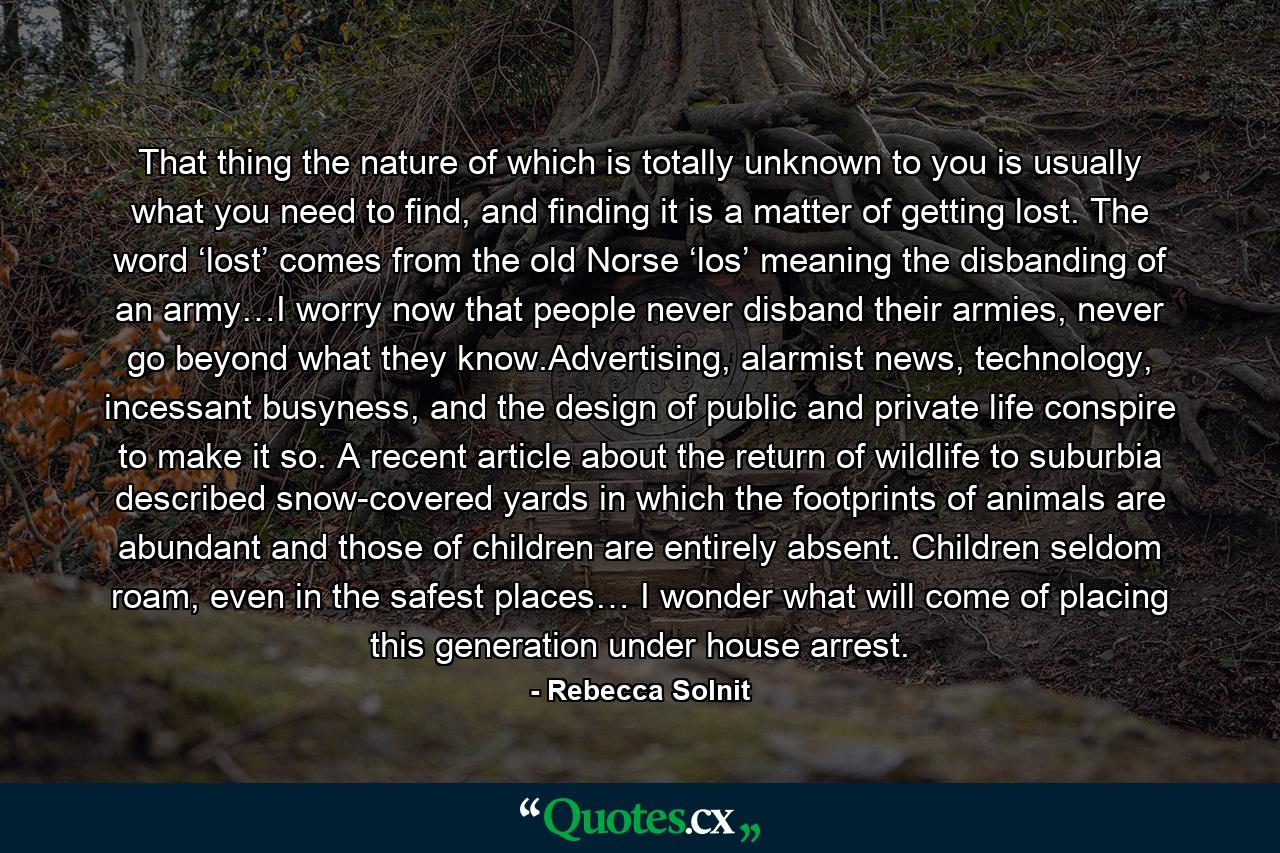 That thing the nature of which is totally unknown to you is usually what you need to find, and finding it is a matter of getting lost. The word ‘lost’ comes from the old Norse ‘los’ meaning the disbanding of an army…I worry now that people never disband their armies, never go beyond what they know.Advertising, alarmist news, technology, incessant busyness, and the design of public and private life conspire to make it so. A recent article about the return of wildlife to suburbia described snow-covered yards in which the footprints of animals are abundant and those of children are entirely absent. Children seldom roam, even in the safest places… I wonder what will come of placing this generation under house arrest. - Quote by Rebecca Solnit