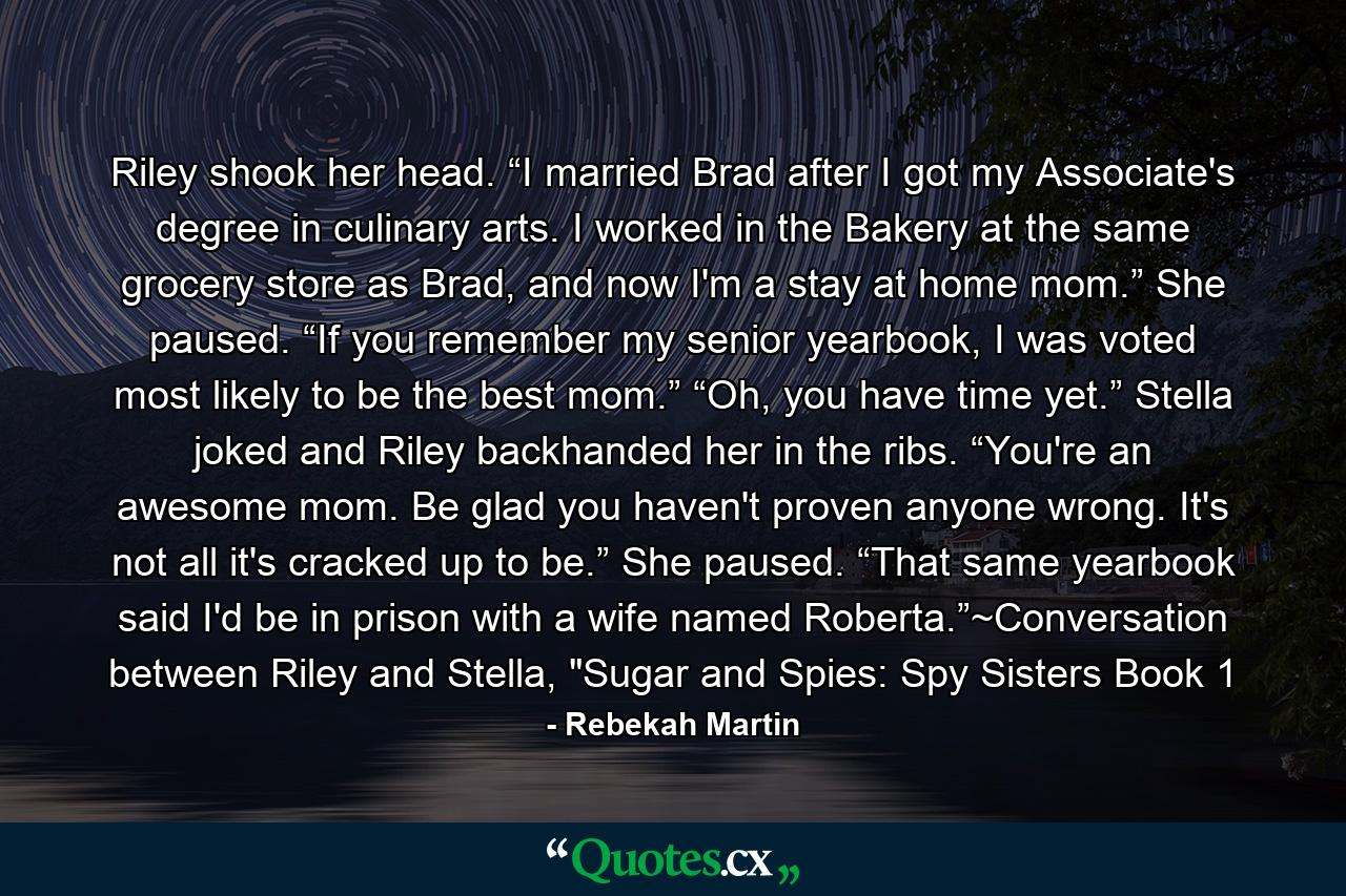 Riley shook her head. “I married Brad after I got my Associate's degree in culinary arts. I worked in the Bakery at the same grocery store as Brad, and now I'm a stay at home mom.” She paused. “If you remember my senior yearbook, I was voted most likely to be the best mom.” “Oh, you have time yet.” Stella joked and Riley backhanded her in the ribs. “You're an awesome mom. Be glad you haven't proven anyone wrong. It's not all it's cracked up to be.” She paused. “That same yearbook said I'd be in prison with a wife named Roberta.”~Conversation between Riley and Stella, 