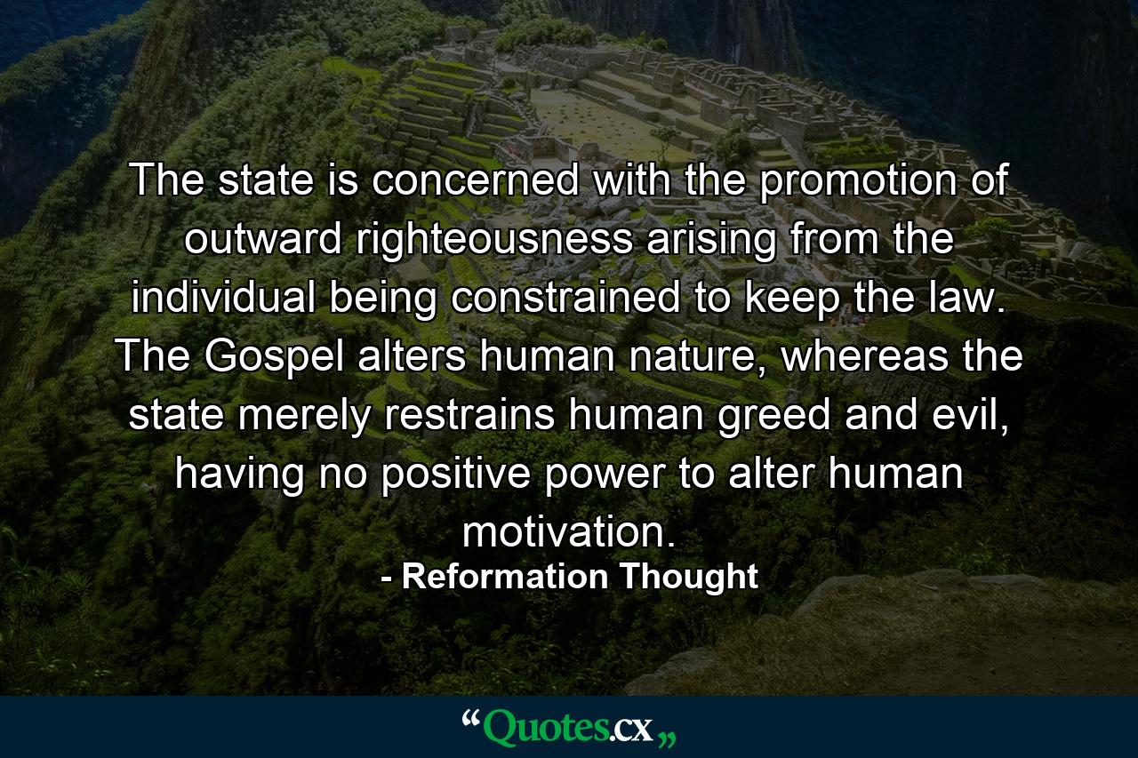 The state is concerned with the promotion of outward righteousness arising from the individual being constrained to keep the law. The Gospel alters human nature, whereas the state merely restrains human greed and evil, having no positive power to alter human motivation. - Quote by Reformation Thought