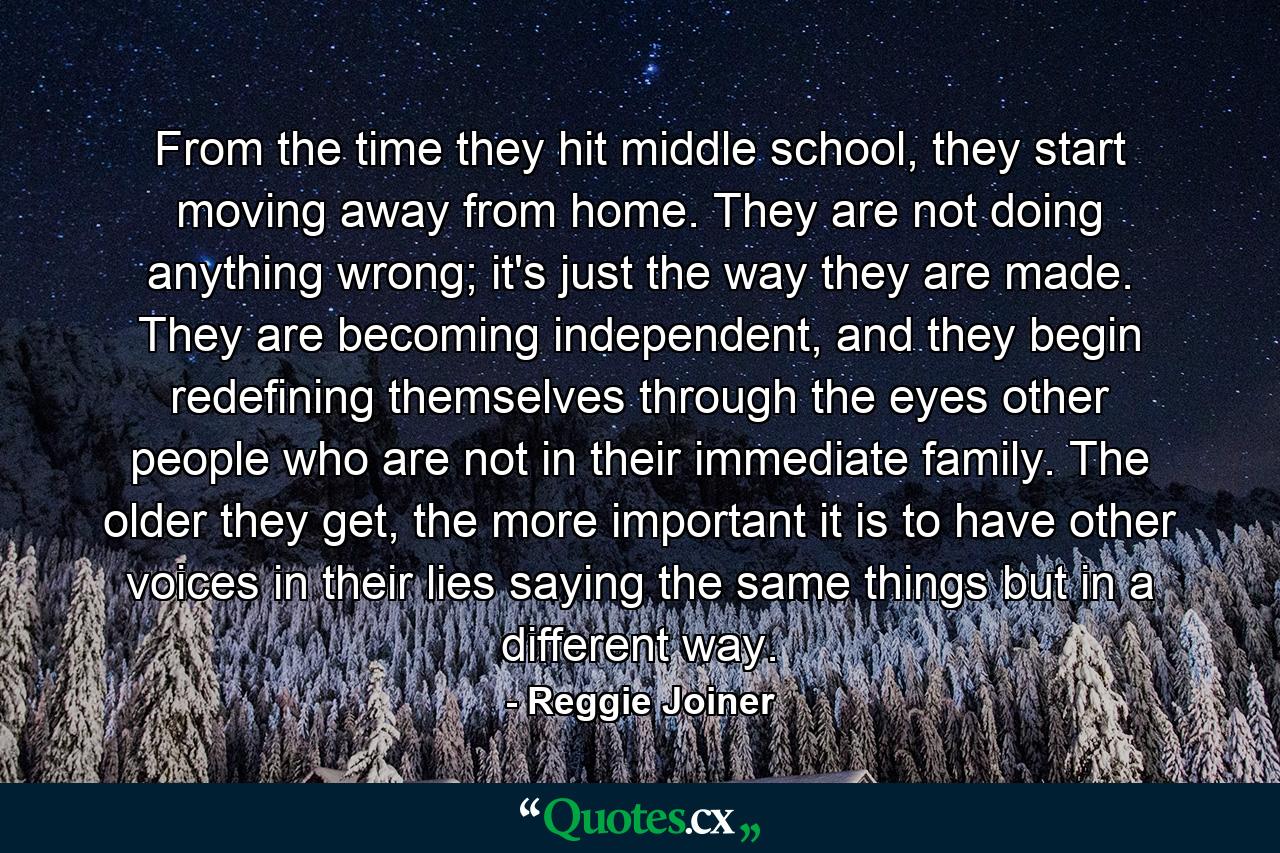 From the time they hit middle school, they start moving away from home. They are not doing anything wrong; it's just the way they are made. They are becoming independent, and they begin redefining themselves through the eyes other people who are not in their immediate family. The older they get, the more important it is to have other voices in their lies saying the same things but in a different way. - Quote by Reggie Joiner