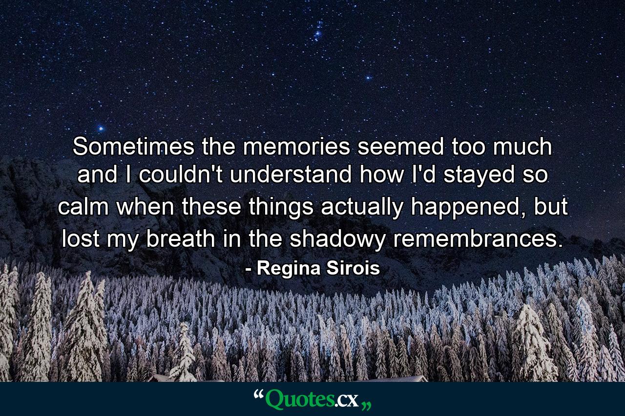 Sometimes the memories seemed too much and I couldn't understand how I'd stayed so calm when these things actually happened, but lost my breath in the shadowy remembrances. - Quote by Regina Sirois