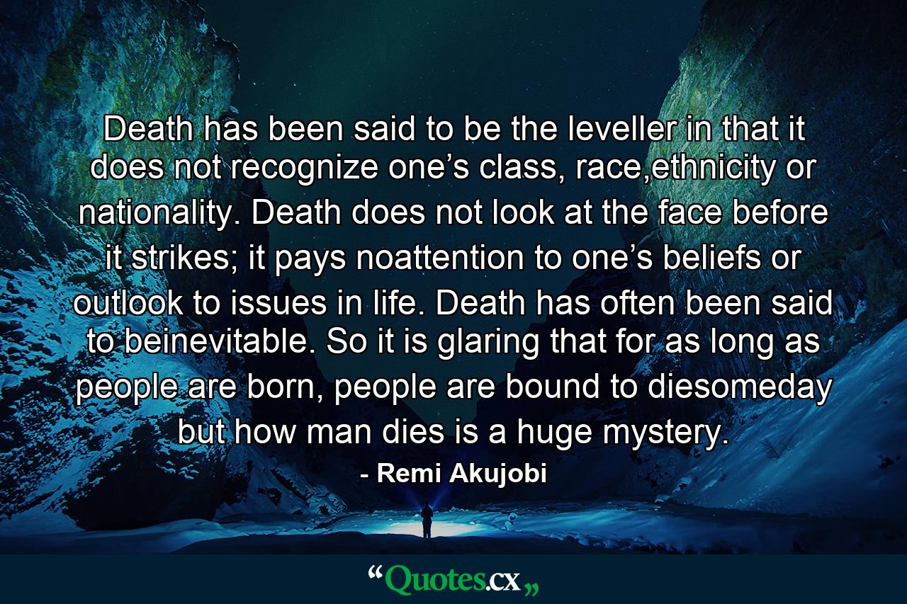 Death has been said to be the leveller in that it does not recognize one’s class, race,ethnicity or nationality. Death does not look at the face before it strikes; it pays noattention to one’s beliefs or outlook to issues in life. Death has often been said to beinevitable. So it is glaring that for as long as people are born, people are bound to diesomeday but how man dies is a huge mystery. - Quote by Remi Akujobi