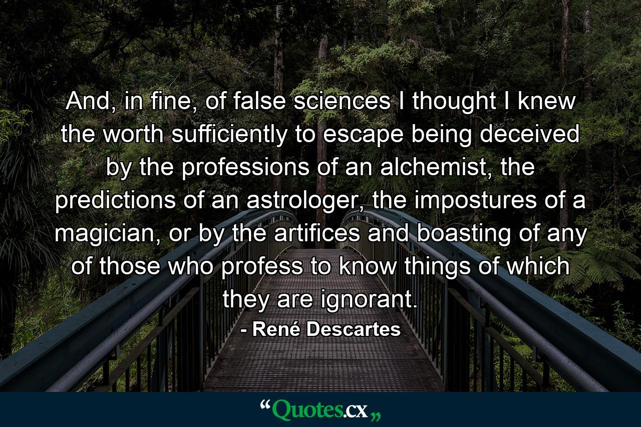 And, in fine, of false sciences I thought I knew the worth sufficiently to escape being deceived by the professions of an alchemist, the predictions of an astrologer, the impostures of a magician, or by the artifices and boasting of any of those who profess to know things of which they are ignorant. - Quote by René Descartes